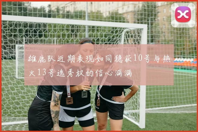 雄鹿队近期表现如同稳获10号与热火13号选秀权的信心满满