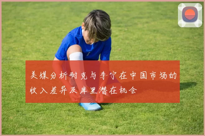 美媒分析耐克与李宁在中国市场的收入差异及库里潜在机会