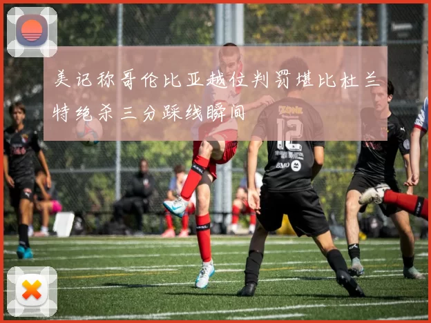 美记称哥伦比亚越位判罚堪比杜兰特绝杀三分踩线瞬间