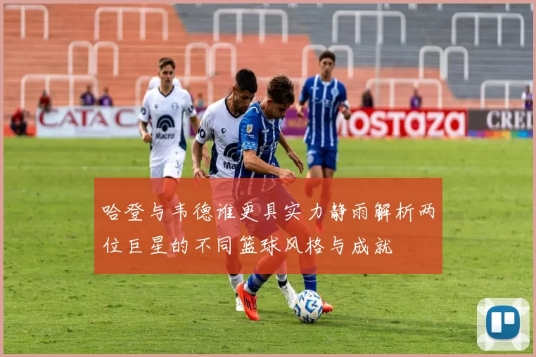 哈登与韦德谁更具实力静雨解析两位巨星的不同篮球风格与成就