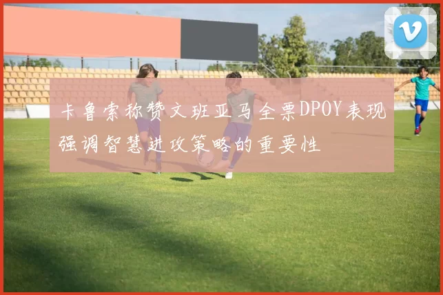 卡鲁索称赞文班亚马全票DPOY表现强调智慧进攻策略的重要性