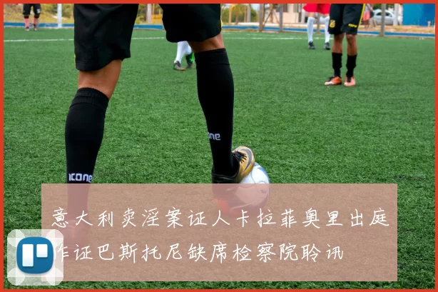 意大利卖淫案证人卡拉菲奥里出庭作证巴斯托尼缺席检察院聆讯