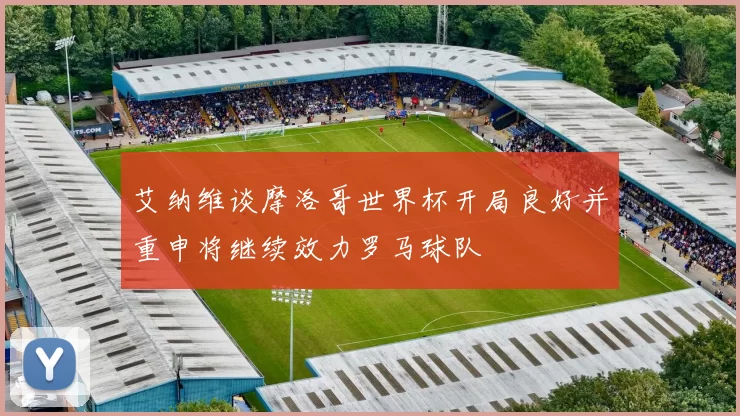 艾纳维谈摩洛哥世界杯开局良好并重申将继续效力罗马球队
