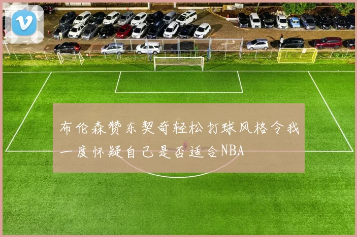 布伦森赞东契奇轻松打球风格令我一度怀疑自己是否适合NBA