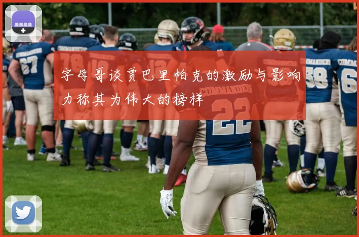 字母哥谈贾巴里帕克的激励与影响力称其为伟大的榜样