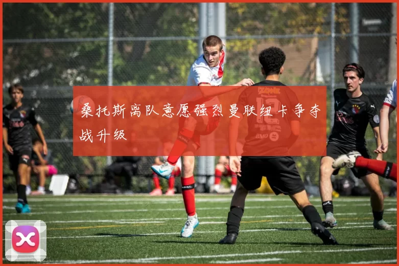 桑托斯离队意愿强烈曼联纽卡争夺战升级