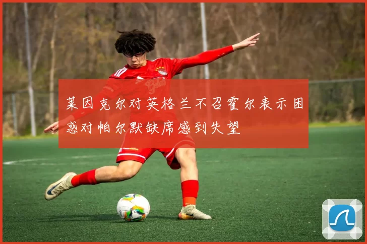莱因克尔对英格兰不召霍尔表示困惑对帕尔默缺席感到失望