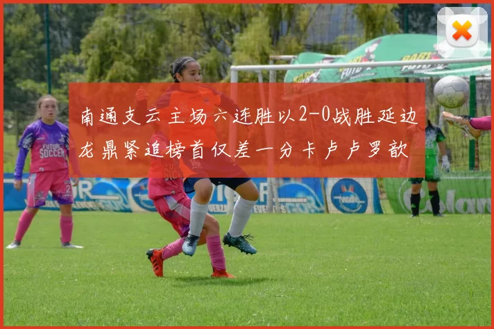 南通支云主场六连胜以2-0战胜延边龙鼎紧追榜首仅差一分卡卢卢罗歆破门助力