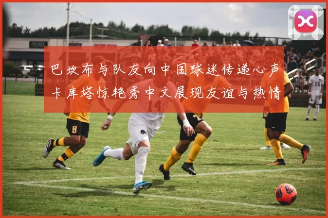 巴坎布与队友向中国球迷传递心声卡库塔惊艳秀中文展现友谊与热情