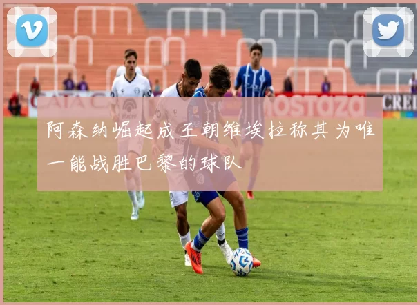 阿森纳崛起成王朝维埃拉称其为唯一能战胜巴黎的球队