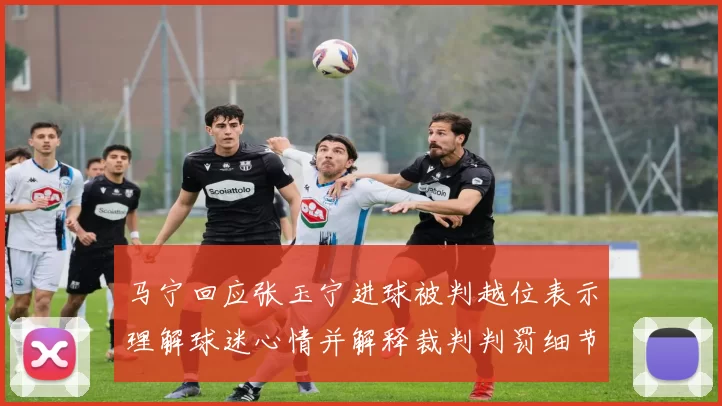 马宁回应张玉宁进球被判越位表示理解球迷心情并解释裁判判罚细节